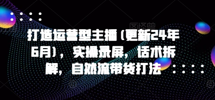 【精】打造运营型主播(更新25年8月),实操录屏,话术拆解,自然流带货打法 【精】打造运营型主播(更新25年8月),实操录屏,话术拆解,自然流带货打法